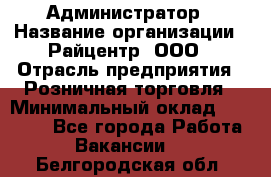 Администратор › Название организации ­ Райцентр, ООО › Отрасль предприятия ­ Розничная торговля › Минимальный оклад ­ 23 000 - Все города Работа » Вакансии   . Белгородская обл.